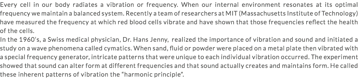 Every cell in our body radiates a vibration or frequency. When our internal environment resonates at its optimal frequency we maintain a balanced system. Recently a team of researchers at MIT (Massachusetts Institute of Technology) have measured the frequency at which red blood cells vibrate and have shown that those frequencies reflect the health of the cells. In the 1960’s, a Swiss medical physician, Dr. Hans Jenny, realized the importance of vibration and sound and initiated a study on a wave phenomena called cymatics. When sand, fluid or powder were placed on a metal plate then vibrated with a special frequency generator, intricate patterns that were unique to each individual vibration occurred. The experiment showed that sound can alter form at different frequencies and that sound actually creates and maintains form. He called these inherent patterns of vibration the “harmonic principle”.