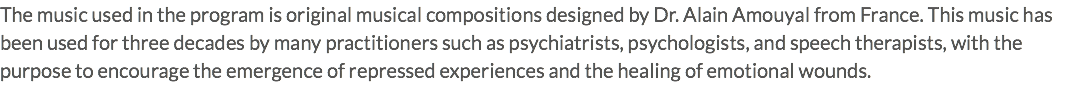 The music used in the program is original musical compositions designed by Dr. Alain Amouyal from France. This music has been used for three decades by many practitioners such as psychiatrists, psychologists, and speech therapists, with the purpose to encourage the emergence of repressed experiences and the healing of emotional wounds.