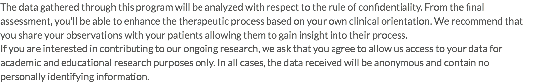 The data gathered through this program will be analyzed with respect to the rule of confidentiality. From the final assessment, you'll be able to enhance the therapeutic process based on your own clinical orientation. We recommend that you share your observations with your patients allowing them to gain insight into their process. If you are interested in contributing to our ongoing research, we ask that you agree to allow us access to your data for academic and educational research purposes only. In all cases, the data received will be anonymous and contain no personally identifying information.