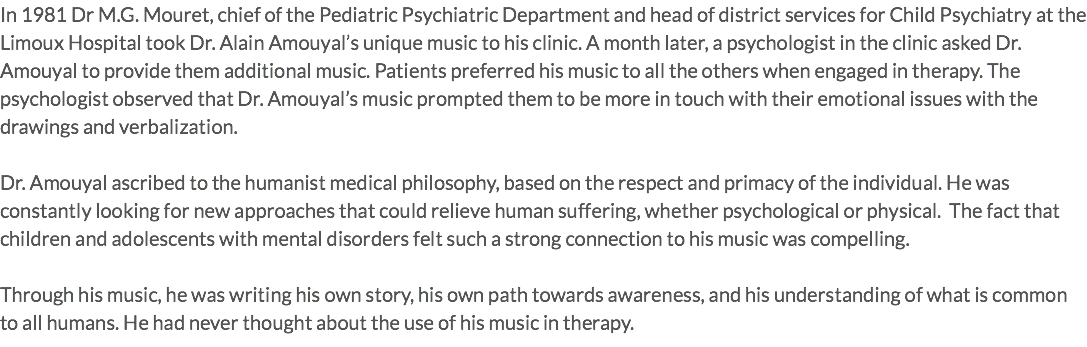 In 1981 Dr M.G. Mouret, chief of the Pediatric Psychiatric Department and head of district services for Child Psychiatry at the Limoux Hospital took Dr. Alain Amouyal’s unique music to his clinic. A month later, a psychologist in the clinic asked Dr. Amouyal to provide them additional music. Patients preferred his music to all the others when engaged in therapy. The psychologist observed that Dr. Amouyal’s music prompted them to be more in touch with their emotional issues with the drawings and verbalization. Dr. Amouyal ascribed to the humanist medical philosophy, based on the respect and primacy of the individual. He was constantly looking for new approaches that could relieve human suffering, whether psychological or physical. The fact that children and adolescents with mental disorders felt such a strong connection to his music was compelling. Through his music, he was writing his own story, his own path towards awareness, and his understanding of what is common to all humans. He had never thought about the use of his music in therapy.