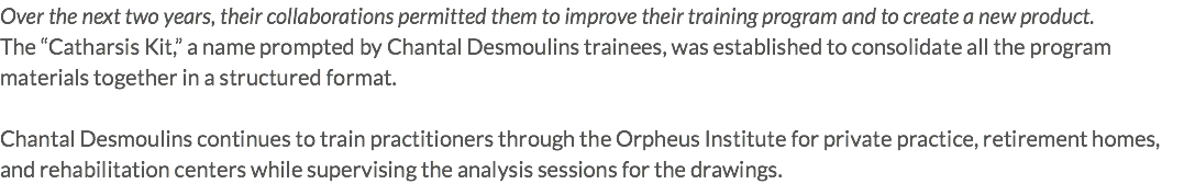 Over the next two years, their collaborations permitted them to improve their training program and to create a new product. The “Catharsis Kit,” a name prompted by Chantal Desmoulins trainees, was established to consolidate all the program materials together in a structured format. Chantal Desmoulins continues to train practitioners through the Orpheus Institute for private practice, retirement homes, and rehabilitation centers while supervising the analysis sessions for the drawings. 