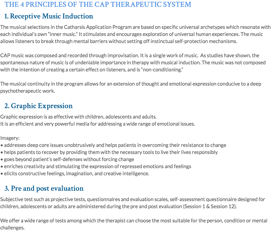 THE 4 PRINCIPLES OF THE CAP THERAPEUTIC SYSTEM 1. Receptive Music Induction The musical selections in the Catharsis Application Program are based on specific universal archetypes which resonate with each individual’s own “inner music.” It stimulates and encourages exploration of universal human experiences. The music allows listeners to break through mental barriers without setting off instinctual self-protection mechanisms. CAP music was composed and recorded through improvisation. It is a single work of music. As studies have shown, the spontaneous nature of music is of undeniable importance in therapy with musical induction. The music was not composed with the intention of creating a certain effect on listeners, and is “non-conditioning.” The musical continuity in the program allows for an extension of thought and emotional expression conducive to a deep psychotherapeutic work. 2. Graphic Expression Graphic expression is as effective with children, adolescents and adults. It is an efficient and very powerful media for addressing a wide range of emotional issues. Imagery: • addresses deep core issues unobtrusively and helps patients in overcoming their resistance to change • helps patients to recover by providing them with the necessary tools to live their lives responsibly • goes beyond patient’s self-defenses without forcing change • enriches creativity and stimulating the expression of repressed emotions and feelings • elicits constructive feelings, imagination, and creative intelligence. 3. Pre and post evaluation Subjective test such as projective tests, questionnaires and evaluation scales, self-assessment questionnaire designed for children, adolescents or adults are administered during the pre and post evaluation (Session 1 & Session 12). We offer a wide range of tests among which the therapist can choose the most suitable for the person, condition or mental challenges.