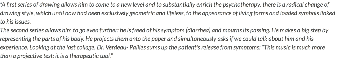 ”A first series of drawing allows him to come to a new level and to substantially enrich the psychotherapy: there is a radical change of drawing style, which until now had been exclusively geometric and lifeless, to the appearance of living forms and loaded symbols linked to his issues. The second series allows him to go even further: he is freed of his symptom (diarrhea) and mourns its passing. He makes a big step by representing the parts of his body. He projects them onto the paper and simultaneously asks if we could talk about him and his experience. Looking at the last collage, Dr. Verdeau- Pailles sums up the patient's release from symptoms: “This music is much more than a projective test; it is a therapeutic tool.” 