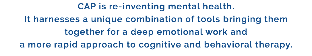 CAP is re-inventing mental health. It harnesses a unique combination of tools bringing them together for a deep emotional work and a more rapid approach to cognitive and behavioral therapy.