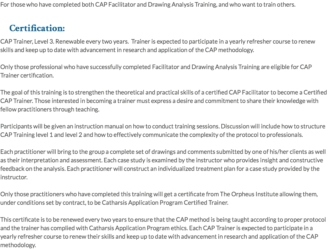 For those who have completed both CAP Facilitator and Drawing Analysis Training, and who want to train others. Certification: CAP Trainer, Level 3. Renewable every two years. Trainer is expected to participate in a yearly refresher course to renew skills and keep up to date with advancement in research and application of the CAP methodology. Only those professional who have successfully completed Facilitator and Drawing Analysis Training are eligible for CAP Trainer certification. The goal of this training is to strengthen the theoretical and practical skills of a certified CAP Facilitator to become a Certified CAP Trainer. Those interested in becoming a trainer must express a desire and commitment to share their knowledge with fellow practitioners through teaching. Participants will be given an instruction manual on how to conduct training sessions. Discussion will include how to structure CAP Training level 1 and level 2 and how to effectively communicate the complexity of the protocol to professionals. Each practitioner will bring to the group a complete set of drawings and comments submitted by one of his/her clients as well as their interpretation and assessment. Each case study is examined by the instructor who provides insight and constructive feedback on the analysis. Each practitioner will construct an individualized treatment plan for a case study provided by the instructor. Only those practitioners who have completed this training will get a certificate from The Orpheus Institute allowing them, under conditions set by contract, to be Catharsis Application Program Certified Trainer. This certificate is to be renewed every two years to ensure that the CAP method is being taught according to proper protocol and the trainer has complied with Catharsis Application Program ethics. Each CAP Trainer is expected to participate in a yearly refresher course to renew their skills and keep up to date with advancement in research and application of the CAP methodology.