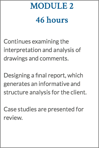 MODULE 2 46 hours Continues examining the interpretation and analysis of drawings and comments. Designing a final report, which generates an informative and structure analysis for the client. Case studies are presented for review.