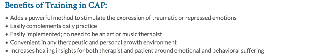 Benefits of Training in CAP: Adds a powerful method to stimulate the expression of traumatic or repressed emotions Easily complements daily practice Easily implemented; no need to be an art or music therapist Convenient in any therapeutic and personal growth environment Increases healing insights for both therapist and patient around emotional and behavioral suffering