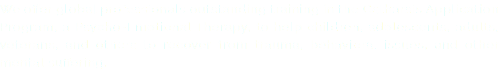 We offer global professionals outstanding training in the Catharsis Application Program, a Psycho-Emotional Therapy, to help children, adolescents, adults, veterans, and others to recover from trauma, behavioral issues, and other mental suffering.