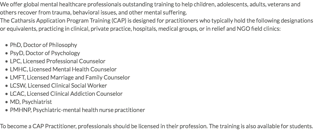 We offer global mental healthcare professionals outstanding training to help children, adolescents, adults, veterans and others recover from trauma, behavioral issues, and other mental suffering. The Catharsis Application Program Training (CAP) is designed for practitioners who typically hold the following designations or equivalents, practicing in clinical, private practice, hospitals, medical groups, or in relief and NGO field clinics: PhD, Doctor of Philosophy PsyD, Doctor of Psychology LPC, Licensed Professional Counselor LMHC, Licensed Mental Health Counselor LMFT, Licensed Marriage and Family Counselor LCSW, Licensed Clinical Social Worker LCAC, Licensed Clinical Addiction Counselor MD, Psychiatrist PMHNP, Psychiatric-mental health nurse practitioner To become a CAP Practitioner, professionals should be licensed in their profession. The training is also available for students.