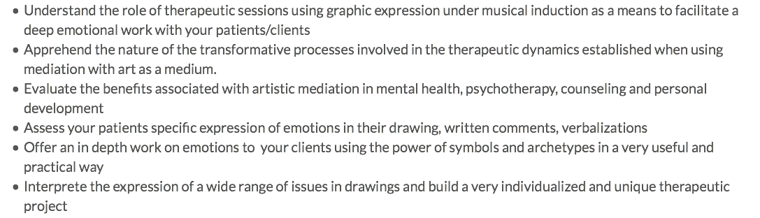 Understand the role of therapeutic sessions using graphic expression under musical induction as a means to facilitate a deep emotional work with your patients/clients Apprehend the nature of the transformative processes involved in the therapeutic dynamics established when using mediation with art as a medium. Evaluate the benefits associated with artistic mediation in mental health, psychotherapy, counseling and personal development Assess your patients specific expression of emotions in their drawing, written comments, verbalizations Offer an in depth work on emotions to your clients using the power of symbols and archetypes in a very useful and practical way Interprete the expression of a wide range of issues in drawings and build a very individualized and unique therapeutic project