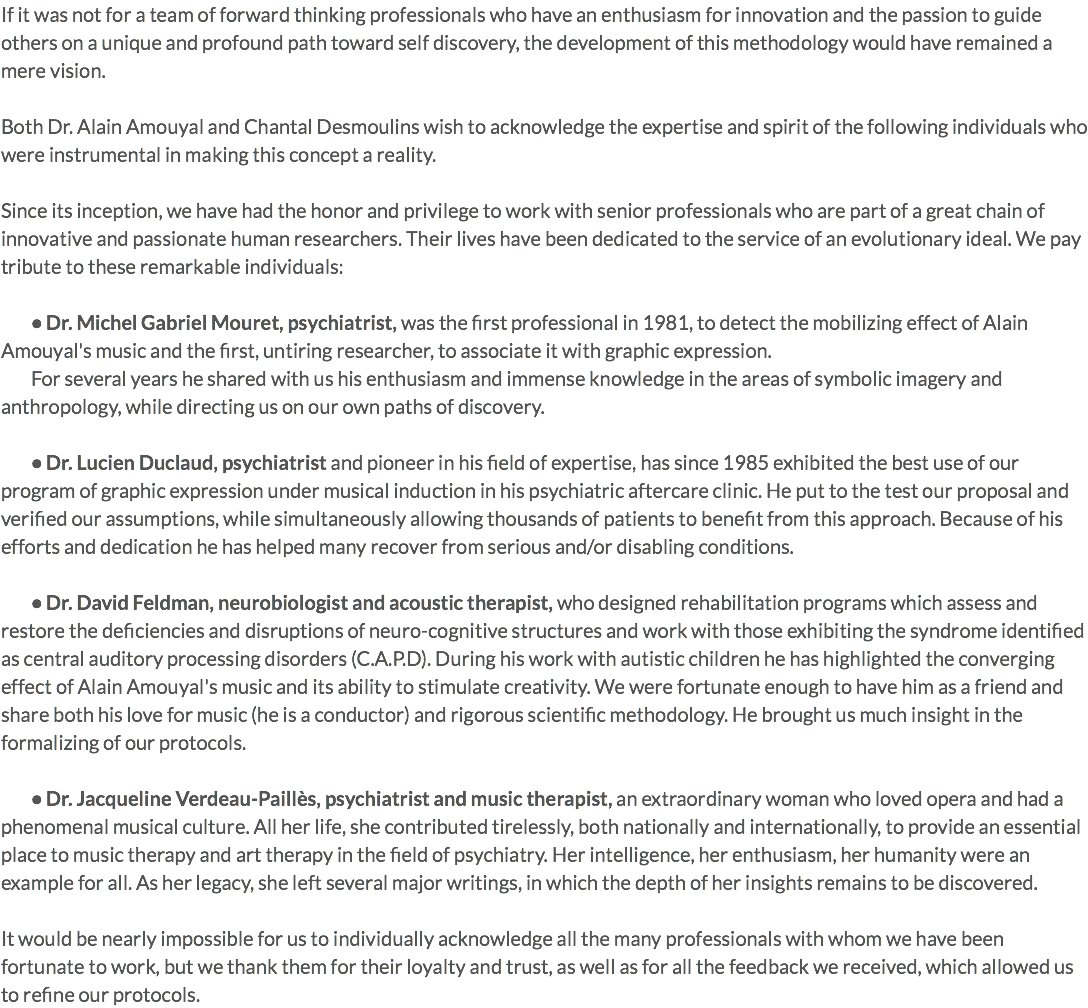 If it was not for a team of forward thinking professionals who have an enthusiasm for innovation and the passion to guide others on a unique and profound path toward self discovery, the development of this methodology would have remained a mere vision. Both Dr. Alain Amouyal and Chantal Desmoulins wish to acknowledge the expertise and spirit of the following individuals who were instrumental in making this concept a reality. Since its inception, we have had the honor and privilege to work with senior professionals who are part of a great chain of innovative and passionate human researchers. Their lives have been dedicated to the service of an evolutionary ideal. We pay tribute to these remarkable individuals: • Dr. Michel Gabriel Mouret, psychiatrist, was the first professional in 1981, to detect the mobilizing effect of Alain Amouyal's music and the first, untiring researcher, to associate it with graphic expression. For several years he shared with us his enthusiasm and immense knowledge in the areas of symbolic imagery and anthropology, while directing us on our own paths of discovery. • Dr. Lucien Duclaud, psychiatrist and pioneer in his field of expertise, has since 1985 exhibited the best use of our program of graphic expression under musical induction in his psychiatric aftercare clinic. He put to the test our proposal and verified our assumptions, while simultaneously allowing thousands of patients to benefit from this approach. Because of his efforts and dedication he has helped many recover from serious and/or disabling conditions. • Dr. David Feldman, neurobiologist and acoustic therapist, who designed rehabilitation programs which assess and restore the deficiencies and disruptions of neuro-cognitive structures and work with those exhibiting the syndrome identified as central auditory processing disorders (C.A.P.D). During his work with autistic children he has highlighted the converging effect of Alain Amouyal's music and its ability to stimulate creativity. We were fortunate enough to have him as a friend and share both his love for music (he is a conductor) and rigorous scientific methodology. He brought us much insight in the formalizing of our protocols. • Dr. Jacqueline Verdeau-Paillès, psychiatrist and music therapist, an extraordinary woman who loved opera and had a phenomenal musical culture. All her life, she contributed tirelessly, both nationally and internationally, to provide an essential place to music therapy and art therapy in the field of psychiatry. Her intelligence, her enthusiasm, her humanity were an example for all. As her legacy, she left several major writings, in which the depth of her insights remains to be discovered. It would be nearly impossible for us to individually acknowledge all the many professionals with whom we have been fortunate to work, but we thank them for their loyalty and trust, as well as for all the feedback we received, which allowed us to refine our protocols.