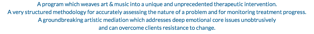 A program which weaves art & music into a unique and unprecedented therapeutic intervention. A very structured methodology for accurately assessing the nature of a problem and for monitoring treatment progress. A groundbreaking artistic mediation which addresses deep emotional core issues unobtrusively and can overcome clients resistance to change.