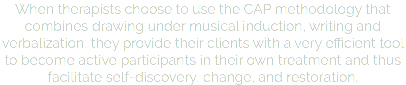 When therapists choose to use the CAP methodology that combines drawing under musical induction, writing and verbalization, they provide their clients with a very efficient tool to become active participants in their own treatment and thus facilitate self-discovery, change, and restoration.