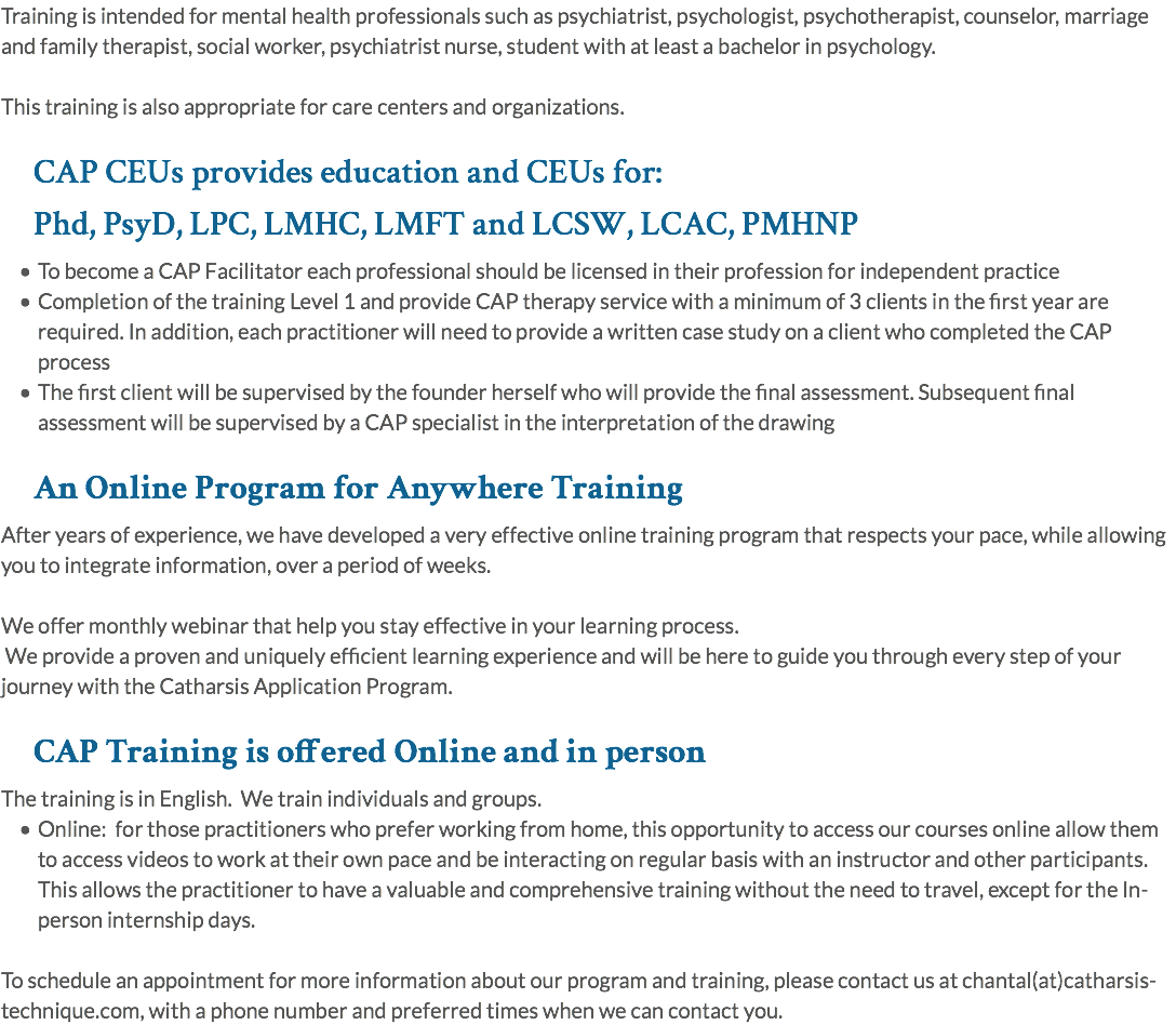 Training is intended for mental health professionals such as psychiatrist, psychologist, psychotherapist, counselor, marriage and family therapist, social worker, psychiatrist nurse, student with at least a bachelor in psychology. This training is also appropriate for care centers and organizations. CAP CEUs provides education and CEUs for: Phd, PsyD, LPC, LMHC, LMFT and LCSW, LCAC, PMHNP To become a CAP Facilitator each professional should be licensed in their profession for independent practice Completion of the training Level 1 and provide CAP therapy service with a minimum of 3 clients in the first year are required. In addition, each practitioner will need to provide a written case study on a client who completed the CAP process The first client will be supervised by the founder herself who will provide the final assessment. Subsequent final assessment will be supervised by a CAP specialist in the interpretation of the drawing An Online Program for Anywhere Training After years of experience, we have developed a very effective online training program that respects your pace, while allowing you to integrate information, over a period of weeks. We offer monthly webinar that help you stay effective in your learning process. We provide a proven and uniquely efficient learning experience and will be here to guide you through every step of your journey with the Catharsis Application Program. CAP Training is offered Online and in person The training is in English. We train individuals and groups. Online: for those practitioners who prefer working from home, this opportunity to access our courses online allow them to access videos to work at their own pace and be interacting on regular basis with an instructor and other participants. This allows the practitioner to have a valuable and comprehensive training without the need to travel, except for the In-person internship days. To schedule an appointment for more information about our program and training, please contact us at chantal(at)catharsis-technique.com, with a phone number and preferred times when we can contact you.