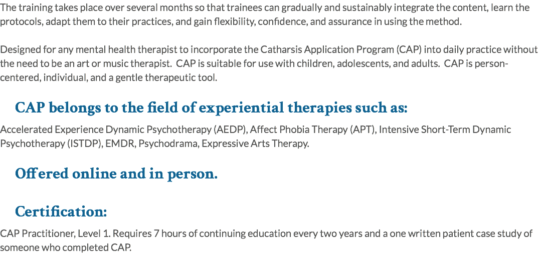The training takes place over several months so that trainees can gradually and sustainably integrate the content, learn the protocols, adapt them to their practices, and gain flexibility, confidence, and assurance in using the method. Designed for any mental health therapist to incorporate the Catharsis Application Program (CAP) into daily practice without the need to be an art or music therapist. CAP is suitable for use with children, adolescents, and adults. CAP is person-centered, individual, and a gentle therapeutic tool. CAP belongs to the field of experiential therapies such as: Accelerated Experience Dynamic Psychotherapy (AEDP), Affect Phobia Therapy (APT), Intensive Short-Term Dynamic Psychotherapy (ISTDP), EMDR, Psychodrama, Expressive Arts Therapy. Offered online and in person. Certification: CAP Practitioner, Level 1. Requires 7 hours of continuing education every two years and a one written patient case study of someone who completed CAP.